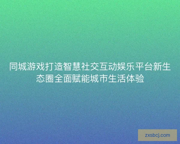 同城游戏打造智慧社交互动娱乐平台新生态圈全面赋能城市生活体验