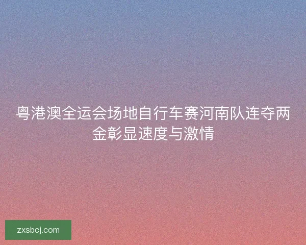 粤港澳全运会场地自行车赛河南队连夺两金彰显速度与激情